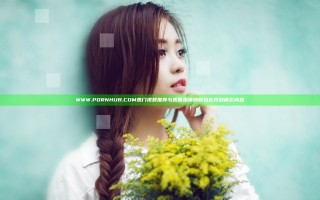 WWW.PORNHUB.COM热门视频推荐与观看指南助你轻松找到精彩内容