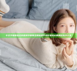 中文字幕精品无码亚洲字精舞全解析 提升观影体验必看精彩内容分享