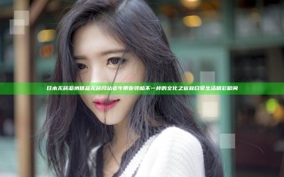 日本无码亚洲精品无码网站老牛带你领略不一样的文化之旅和日常生活精彩瞬间