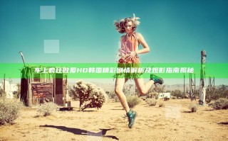 车上疯狂做爰HD韩国精彩剧情解析及观影指南揭秘