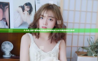 久久成人国产精品麻豆带你领略最佳成人影片体验和多元选择