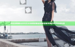 年轻女教师HD中字3D免费观看超清体验 畅享精彩教学生活片段