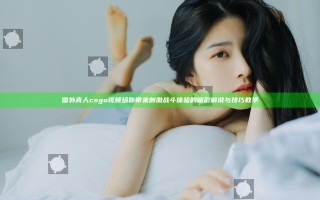 国外真人csgo视频给你带来刺激战斗体验的精彩解说与技巧教学