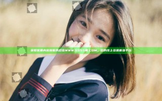 获取优质内容和服务尽在WWW.5555黄.COM，您的线上资源首选平台