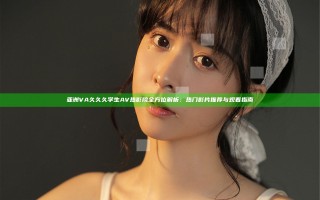 亚洲VA久久久学生AV热影院全方位解析：热门影片推荐与观看指南