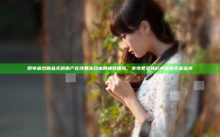 即享麻豆精品无码国产在线果冻日本的极致体验，发现更多精彩内容和丰富选择