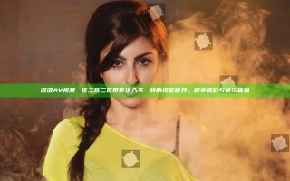 涩涩AV视频一区二区三区带你进入不一样的视听世界，尽享精彩与快乐体验