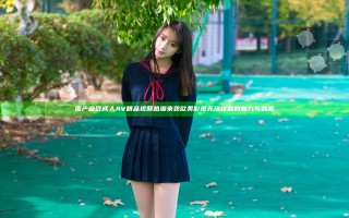 国产麻豆成人AV精品视频热潮来袭 欧美影视无法比肩的魅力与刺激