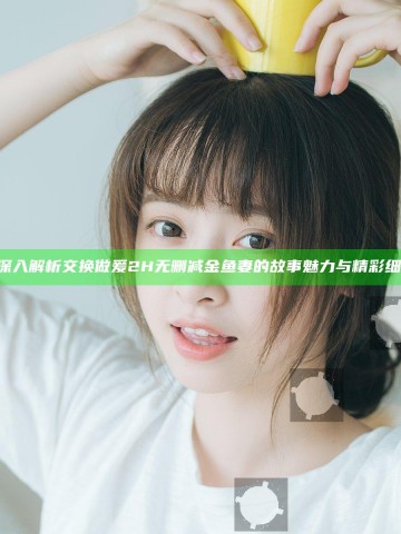 《深入解析交换做爰2H无删减金鱼妻的故事魅力与精彩细节》