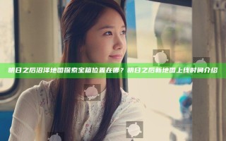 明日之后沼泽地图探索宝箱位置在哪？明日之后新地图上线时间介绍