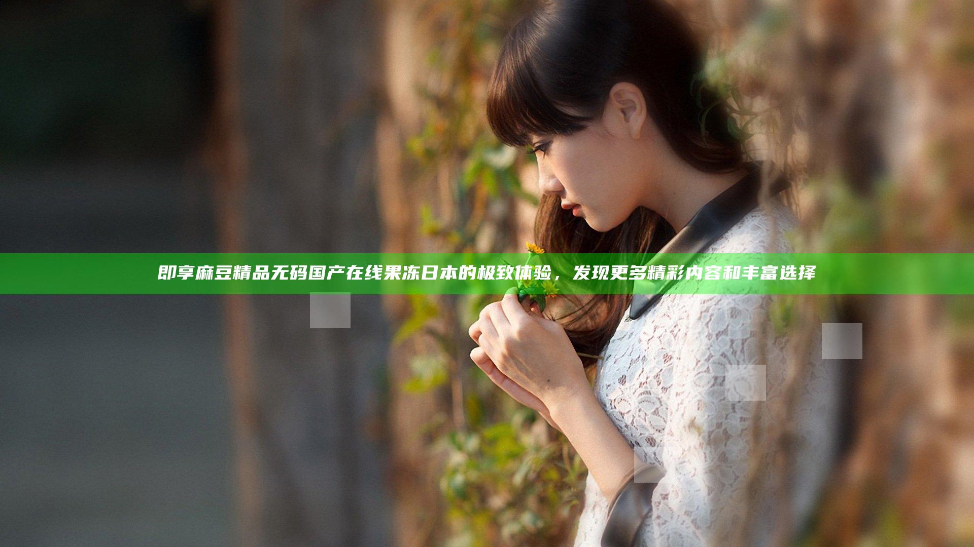 即享麻豆精品无码国产在线果冻日本的极致体验，发现更多精彩内容和丰富选择