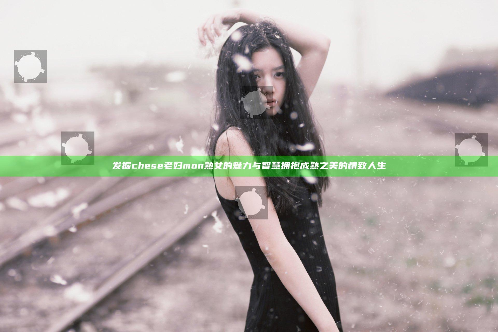 发掘chese老妇mon熟女的魅力与智慧 拥抱成熟之美的精致人生