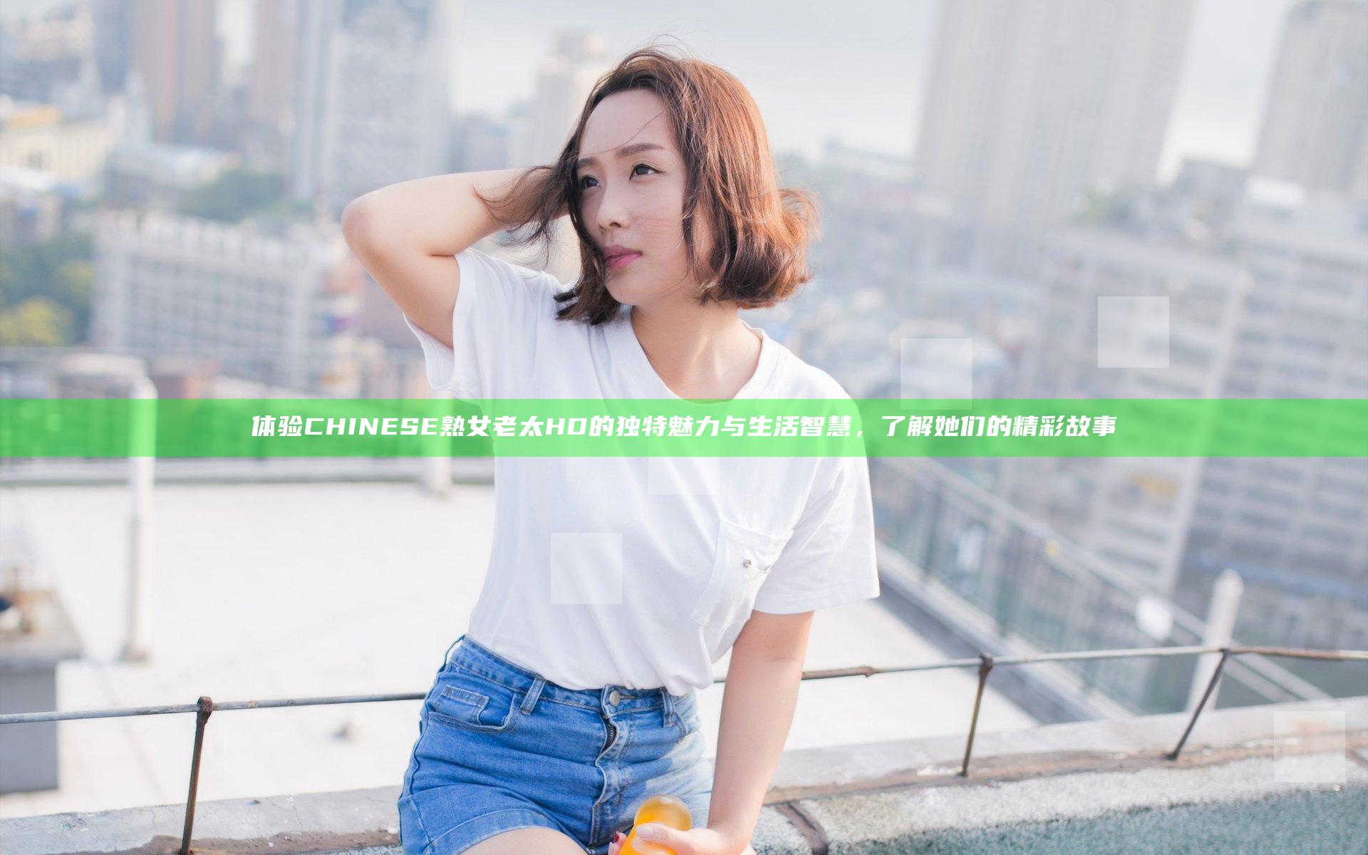 体验CHINESE熟女老太HD的独特魅力与生活智慧，了解她们的精彩故事