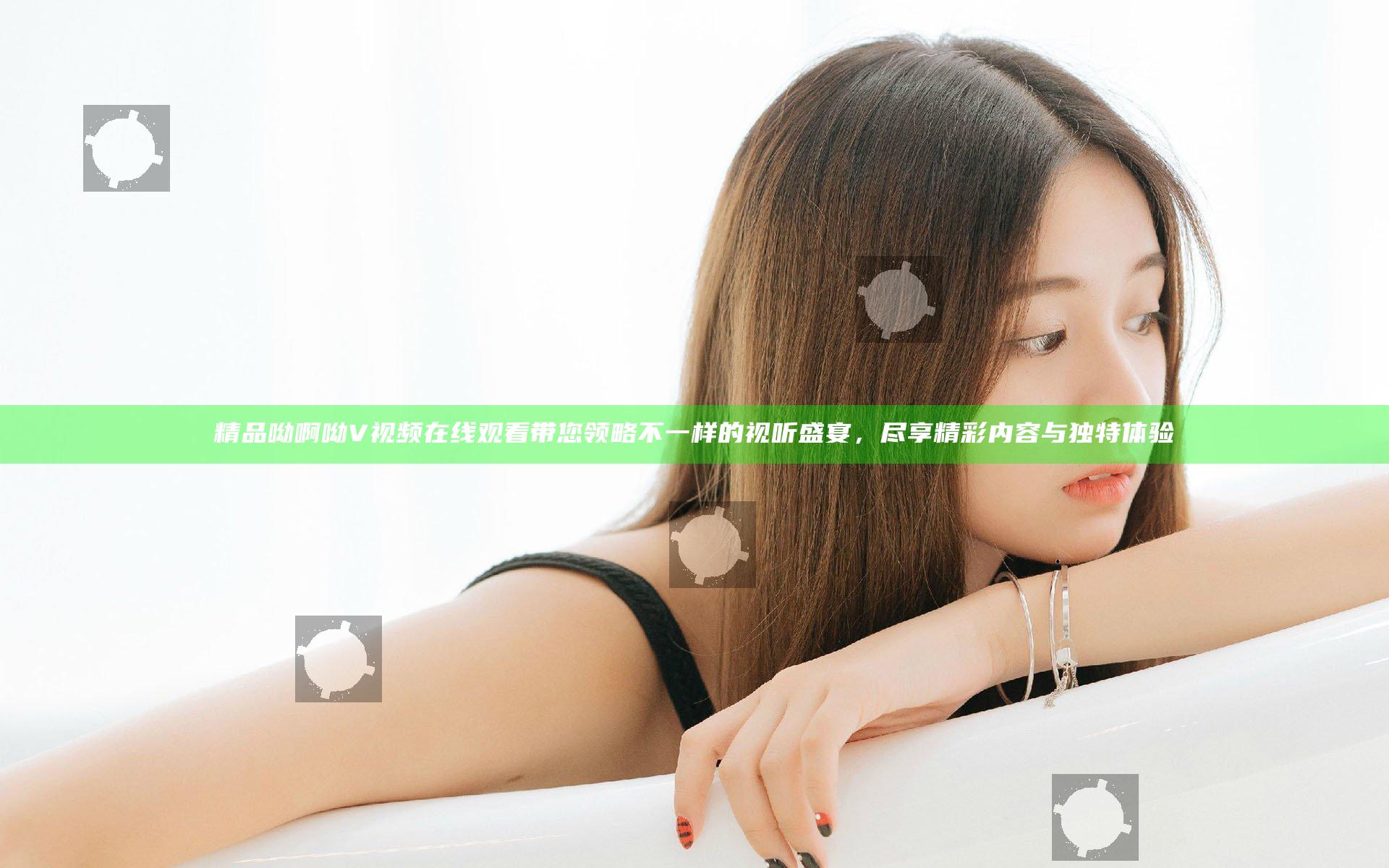 精品呦啊呦V视频在线观看带您领略不一样的视听盛宴，尽享精彩内容与独特体验